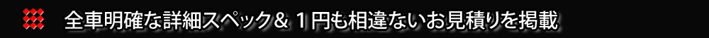 全車明確な詳細スペック＆１円も相違ないお見積りを掲載